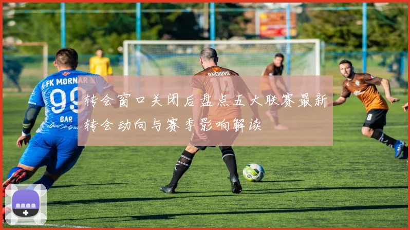 转会窗口关闭后盘点五大联赛最新转会动向与赛季影响解读