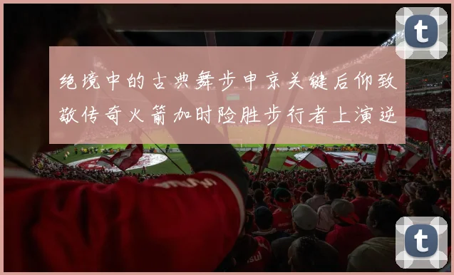 绝境中的古典舞步申京关键后仰致敬传奇火箭加时险胜步行者上演逆转奇迹